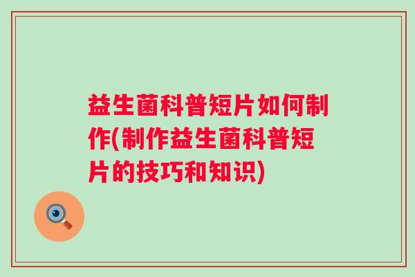 益生菌科普短片如何制作(制作益生菌科普短片的技巧和知识) 益生菌科普短片如何制作(制作益生菌科普短片的技巧和知识)