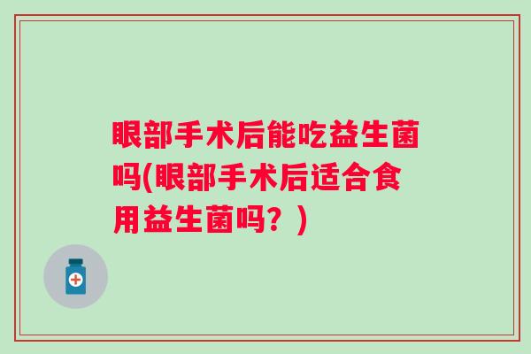 眼部手术后能吃益生菌吗(眼部手术后适合食用益生菌吗?) 眼部手术后能吃益生菌吗(眼部手术后适合食用益生菌吗?)