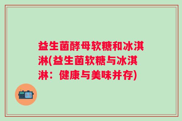 益生菌酵母软糖和冰淇淋(益生菌软糖与冰淇淋:健康与美味并存) 益生菌酵母软糖和冰淇淋(益生菌软糖与冰淇淋:健康与美味并存)