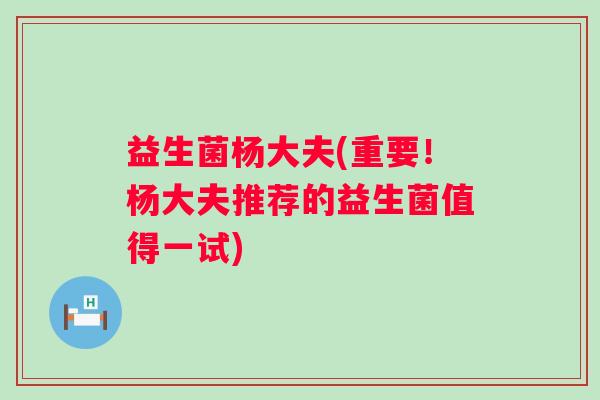 益生菌杨大夫(重要！杨大夫推荐的益生菌值得一试)
