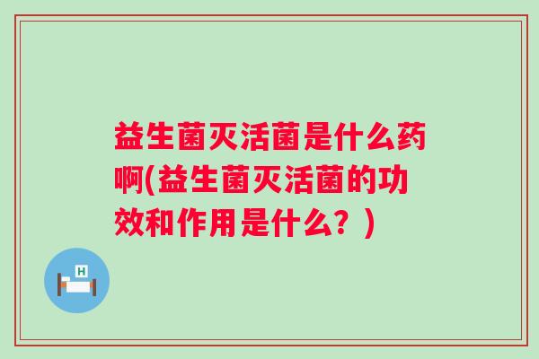 益生菌灭活菌是什么药啊(益生菌灭活菌的功效和作用是什么?) 益生菌灭活菌是什么药啊(益生菌灭活菌的功效和作用是什么?)