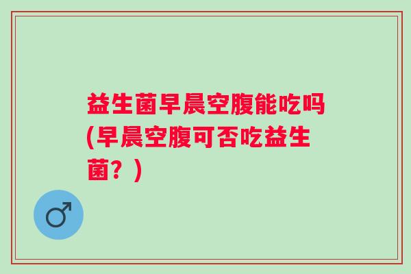 益生菌早晨空腹能吃吗(早晨空腹可否吃益生菌？)
