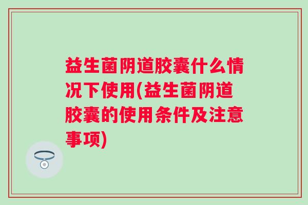 益生菌胶囊什么情况下使用(益生菌胶囊的使用条件及注意事项)