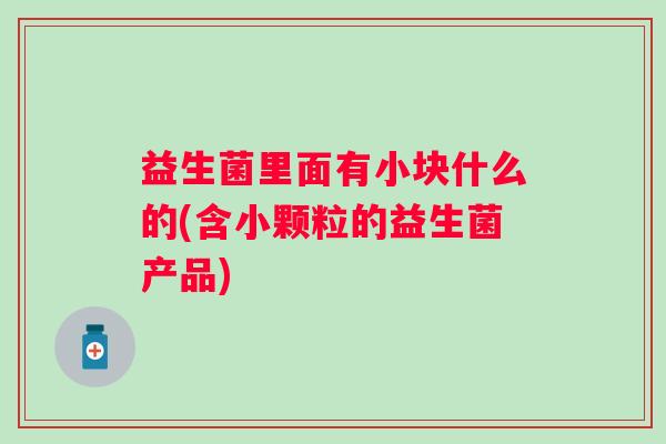 益生菌里面有小块什么的(含小颗粒的益生菌产品)