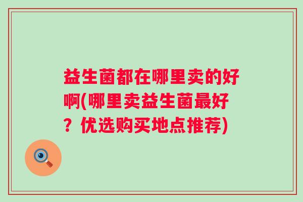 益生菌都在哪里卖的好啊(哪里卖益生菌好?优选购买地点推荐) 益生菌都在哪里卖的好啊(哪里卖益生菌好?优选购买地点推荐)