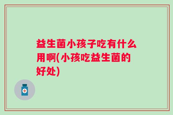 益生菌小孩子吃有什么用啊(小孩吃益生菌的好处) 益生菌小孩子吃有什么用啊(小孩吃益生菌的好处)