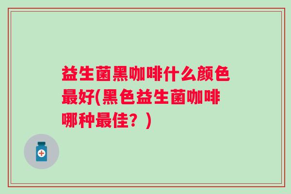 益生菌黑咖啡什么颜色好(黑色益生菌咖啡哪种佳?) 益生菌黑咖啡什么颜色好(黑色益生菌咖啡哪种佳?)