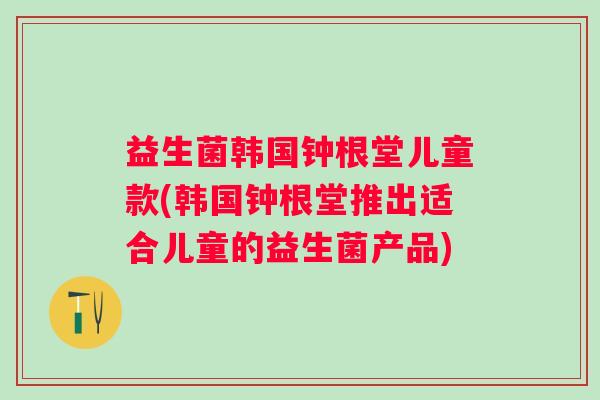益生菌韩国钟根堂儿童款(韩国钟根堂推出适合儿童的益生菌产品)