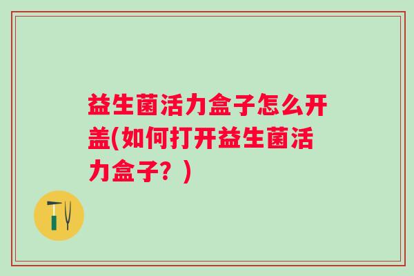 益生菌活力盒子怎么开盖(如何打开益生菌活力盒子?) 益生菌活力盒子怎么开盖(如何打开益生菌活力盒子?)