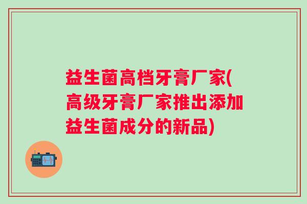 益生菌高档牙膏厂家(高级牙膏厂家推出添加益生菌成分的新品) 益生菌高档牙膏厂家(高级牙膏厂家推出添加益生菌成分的新品)