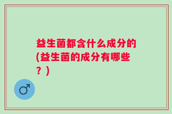 益生菌都含什么成分的(益生菌的成分有哪些?) 益生菌都含什么成分的(益生菌的成分有哪些?)