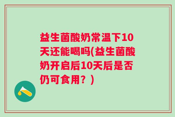 益生菌酸奶常温下10天还能喝吗(益生菌酸奶开启后10天后是否仍可食用?) 益生菌酸奶常温下10天还能喝吗(益生菌酸奶开启后10天后是否仍可食用?)
