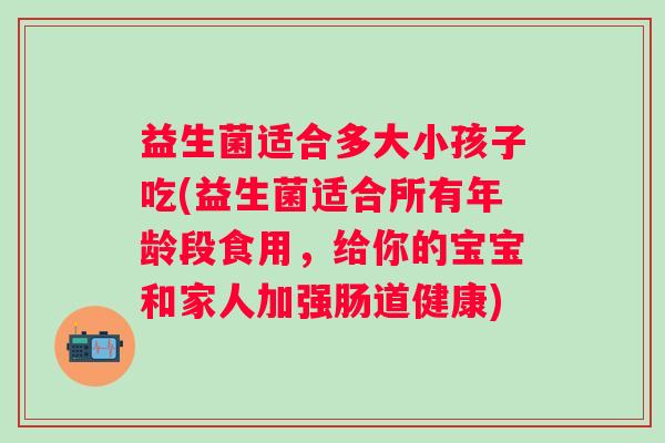益生菌适合多大小孩子吃(益生菌适合所有年龄段食用,给你的宝宝和家人加强肠道健康) 益生菌适合多大小孩子吃(益生菌适合所有年龄段食用,给你的宝宝和家人加强肠道健康)