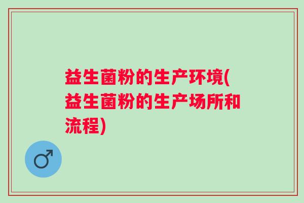 益生菌粉的生产环境(益生菌粉的生产场所和流程) 益生菌粉的生产环境(益生菌粉的生产场所和流程)