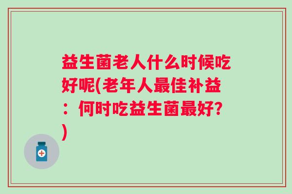 益生菌老人什么时候吃好呢(老年人佳补益：何时吃益生菌好？)