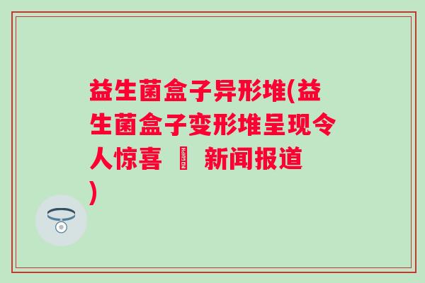 益生菌盒子异形堆(益生菌盒子变形堆呈现令人惊喜 – 新闻报道) 益生菌盒子异形堆(益生菌盒子变形堆呈现令人惊喜 – 新闻报道)