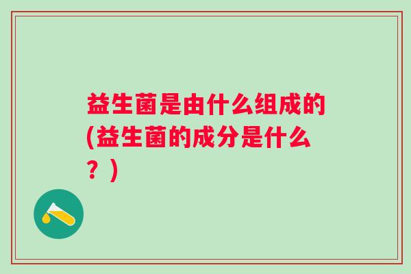 益生菌是由什么组成的(益生菌的成分是什么?) 益生菌是由什么组成的(益生菌的成分是什么?)