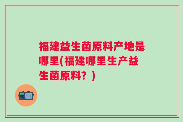 福建益生菌原料产地是哪里(福建哪里生产益生菌原料？)