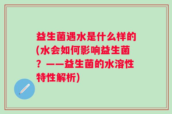 益生菌遇水是什么样的(水会如何影响益生菌?——益生菌的水溶性特性解析) 益生菌遇水是什么样的(水会如何影响益生菌?——益生菌的水溶性特性解析)