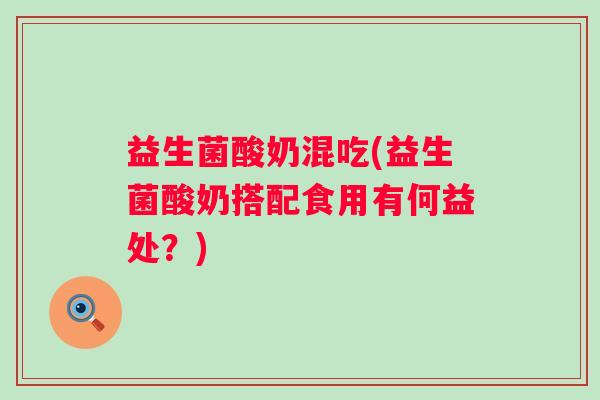 益生菌酸奶混吃(益生菌酸奶搭配食用有何益处?) 益生菌酸奶混吃(益生菌酸奶搭配食用有何益处?)