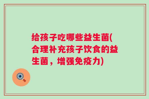 给孩子吃哪些益生菌(合理补充孩子饮食的益生菌，增强力)