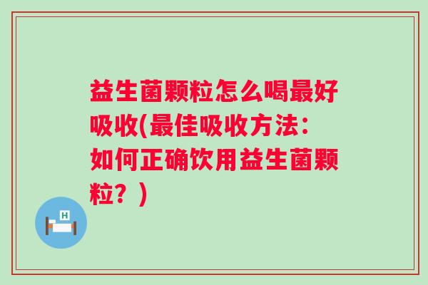 益生菌颗粒怎么喝好吸收(佳吸收方法：如何正确饮用益生菌颗粒？)
