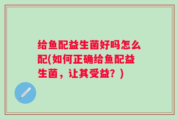 给鱼配益生菌好吗怎么配(如何正确给鱼配益生菌,让其受益?) 给鱼配益生菌好吗怎么配(如何正确给鱼配益生菌,让其受益?)