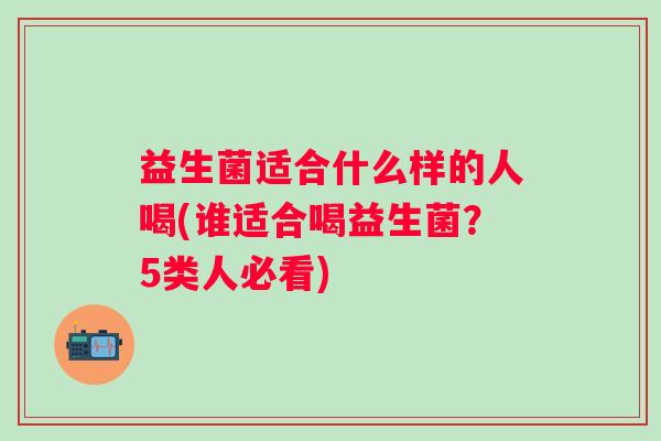 益生菌适合什么样的人喝(谁适合喝益生菌？5类人必看)