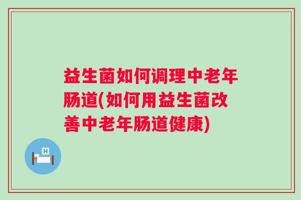 益生菌如何调理中老年肠道(如何用益生菌改善中老年肠道健康)