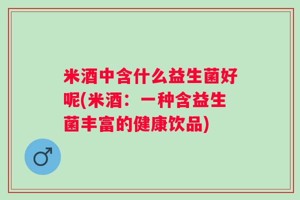 米酒中含什么益生菌好呢(米酒:一种含益生菌丰富的健康饮品) 米酒中含什么益生菌好呢(米酒:一种含益生菌丰富的健康饮品)