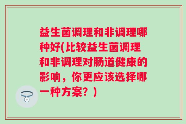 益生菌调理和非调理哪种好(比较益生菌调理和非调理对肠道健康的影响,你更应该选择哪一种方案?) 益生菌调理和非调理哪种好(比较益生菌调理和非调理对肠道健康的影响,你更应该选择哪一种方案?)