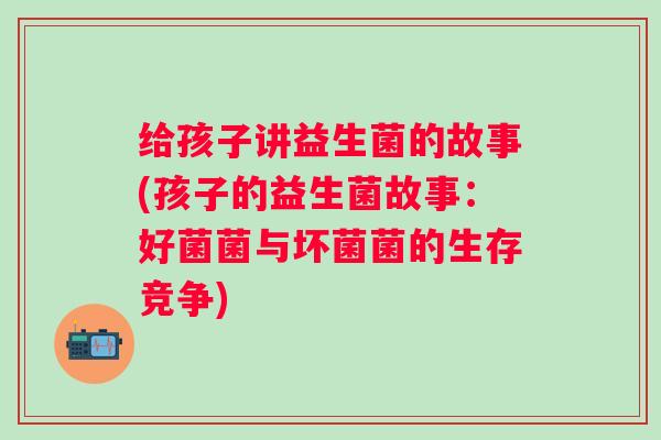 给孩子讲益生菌的故事(孩子的益生菌故事：好菌菌与坏菌菌的生存竞争)