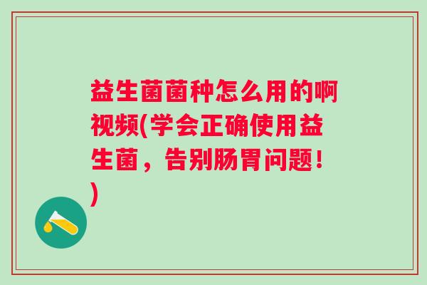 益生菌菌种怎么用的啊视频(学会正确使用益生菌,告别肠胃问题!) 益生菌菌种怎么用的啊视频(学会正确使用益生菌,告别肠胃问题!)