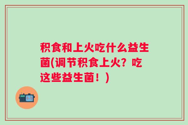 积食和上火吃什么益生菌(调节积食上火?吃这些益生菌!) 积食和上火吃什么益生菌(调节积食上火?吃这些益生菌!)