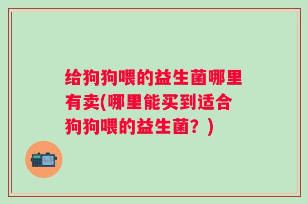 给狗狗喂的益生菌哪里有卖(哪里能买到适合狗狗喂的益生菌?) 给狗狗喂的益生菌哪里有卖(哪里能买到适合狗狗喂的益生菌?)