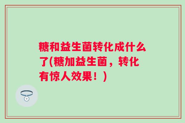 糖和益生菌转化成什么了(糖加益生菌，转化有惊人效果！)