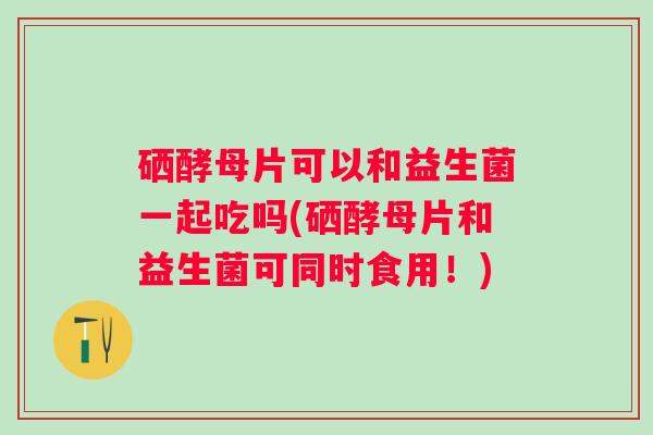 硒酵母片可以和益生菌一起吃吗(硒酵母片和益生菌可同时食用！)