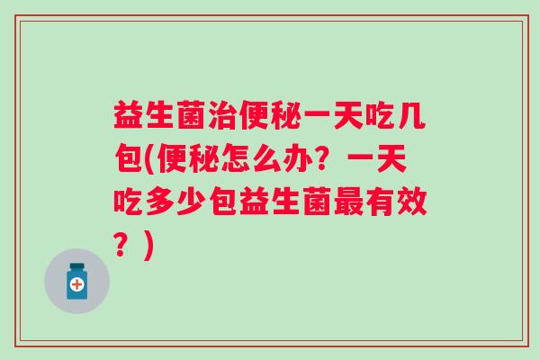 益生菌一天吃几包(怎么办？一天吃多少包益生菌有效？)