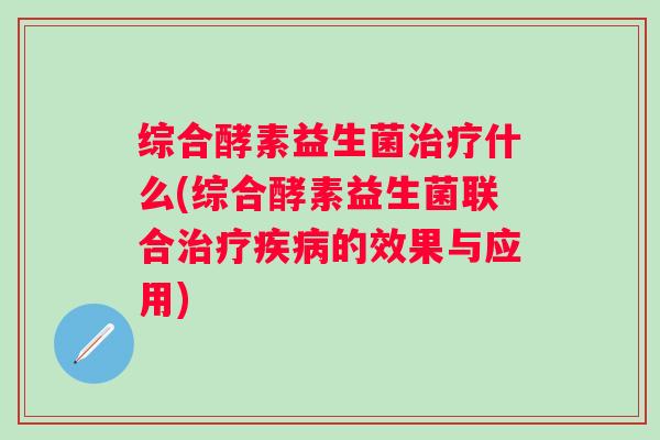 综合酵素益生菌什么(综合酵素益生菌联合的效果与应用) 综合酵素益生菌什么(综合酵素益生菌联合的效果与应用)