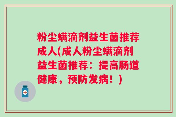 粉尘螨滴剂益生菌推荐成人(成人粉尘螨滴剂益生菌推荐:提高肠道健康,发!) 粉尘螨滴剂益生菌推荐成人(成人粉尘螨滴剂益生菌推荐:提高肠道健康,发!)