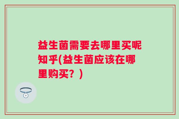益生菌需要去哪里买呢知乎(益生菌应该在哪里购买?) 益生菌需要去哪里买呢知乎(益生菌应该在哪里购买?)