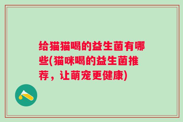 给猫猫喝的益生菌有哪些(猫咪喝的益生菌推荐,让萌宠更健康) 给猫猫喝的益生菌有哪些(猫咪喝的益生菌推荐,让萌宠更健康)