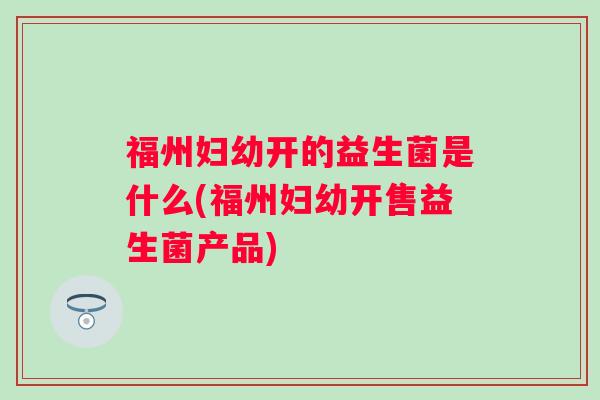 福州妇幼开的益生菌是什么(福州妇幼开售益生菌产品) 福州妇幼开的益生菌是什么(福州妇幼开售益生菌产品)