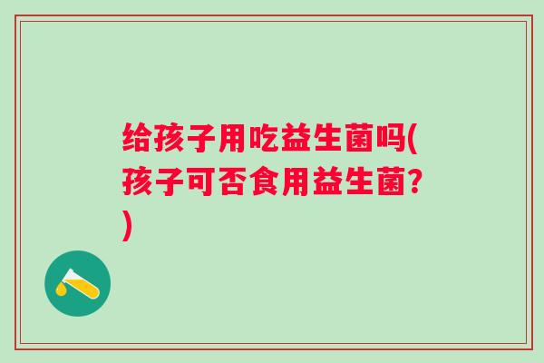 给孩子用吃益生菌吗(孩子可否食用益生菌?) 给孩子用吃益生菌吗(孩子可否食用益生菌?)