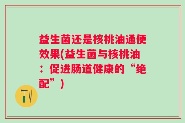 益生菌还是核桃油通便效果(益生菌与核桃油:促进肠道健康的“绝配”) 益生菌还是核桃油通便效果(益生菌与核桃油:促进肠道健康的“绝配”)