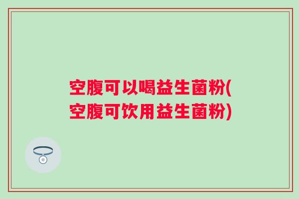 空腹可以喝益生菌粉(空腹可饮用益生菌粉) 空腹可以喝益生菌粉(空腹可饮用益生菌粉)