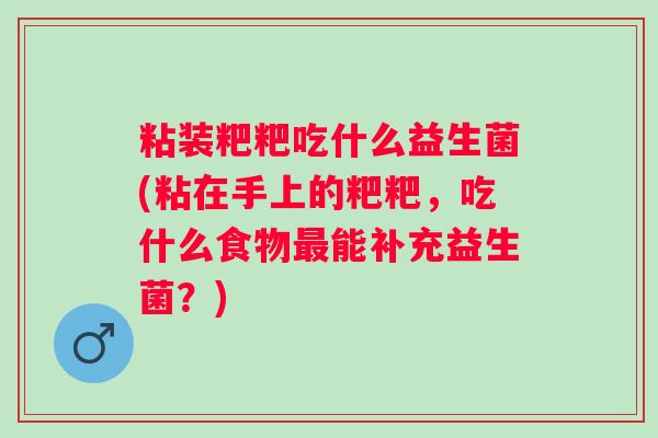粘装粑粑吃什么益生菌(粘在手上的粑粑，吃什么食物能补充益生菌？)