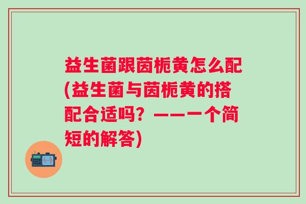 益生菌跟茵栀黄怎么配(益生菌与茵栀黄的搭配合适吗？——一个简短的解答)
