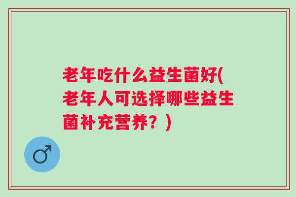 老年吃什么益生菌好(老年人可选择哪些益生菌补充营养?) 老年吃什么益生菌好(老年人可选择哪些益生菌补充营养?)