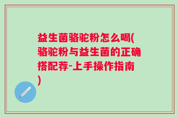 益生菌骆驼粉怎么喝(骆驼粉与益生菌的正确搭配荐-上手操作指南)